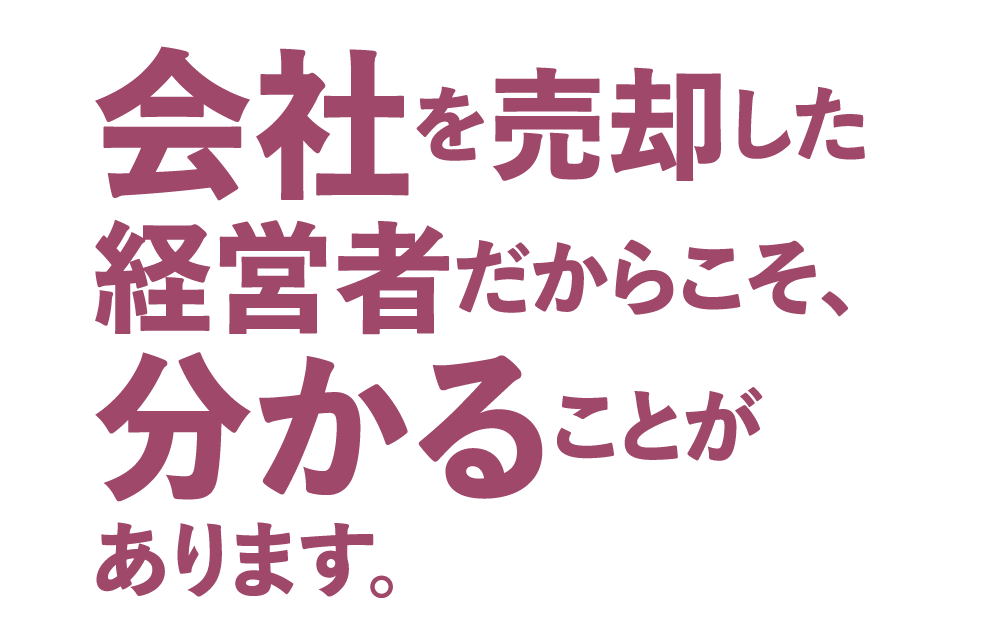 会社を売却した経営者だからこそ、分かることがあります。